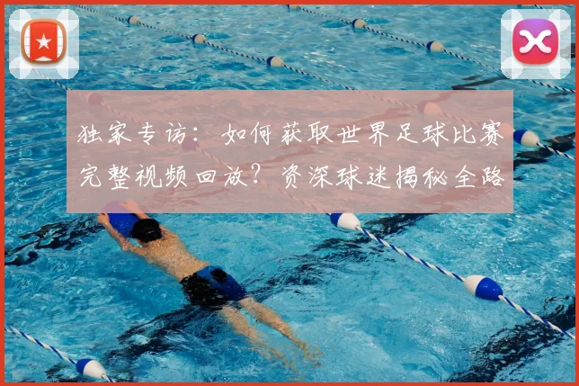 独家专访：如何获取世界足球比赛完整视频回放？资深球迷揭秘全路径