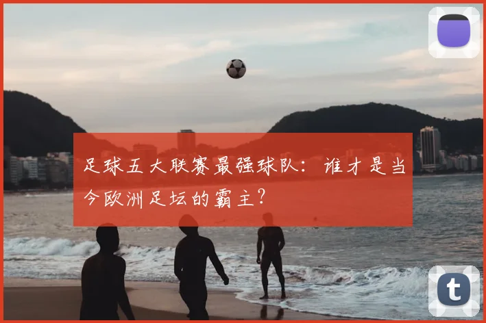 足球五大联赛最强球队：谁才是当今欧洲足坛的霸主？