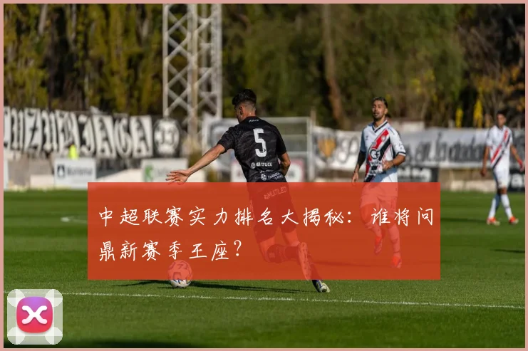 中超联赛实力排名大揭秘：谁将问鼎新赛季王座？