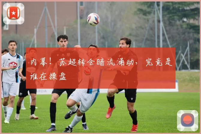 内幕！苏超转会暗流涌动，究竟是谁在操盘
