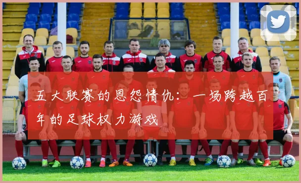 五大联赛的恩怨情仇：一场跨越百年的足球权力游戏
