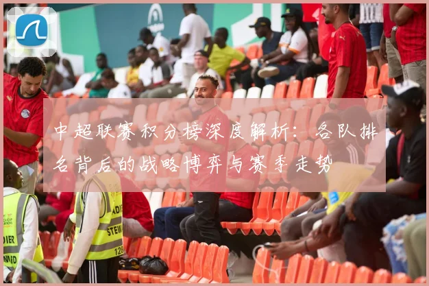 中超联赛积分榜深度解析：各队排名背后的战略博弈与赛季走势